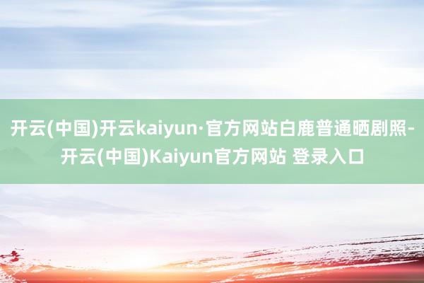 开云(中国)开云kaiyun·官方网站白鹿普通晒剧照-开云(中国)Kaiyun官方网站 登录入口