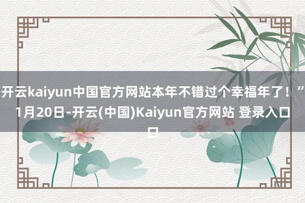 开云kaiyun中国官方网站本年不错过个幸福年了！”1月20日-开云(中国)Kaiyun官方网站 登录入口