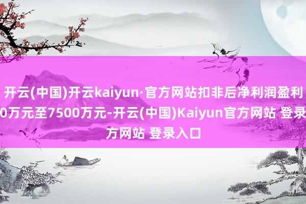 开云(中国)开云kaiyun·官方网站扣非后净利润盈利5000万元至7500万元-开云(中国)Kaiyun官方网站 登录入口