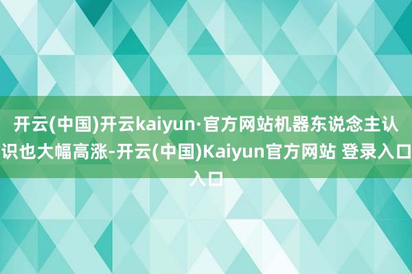 开云(中国)开云kaiyun·官方网站机器东说念主认识也大幅高涨-开云(中国)Kaiyun官方网站 登录入口