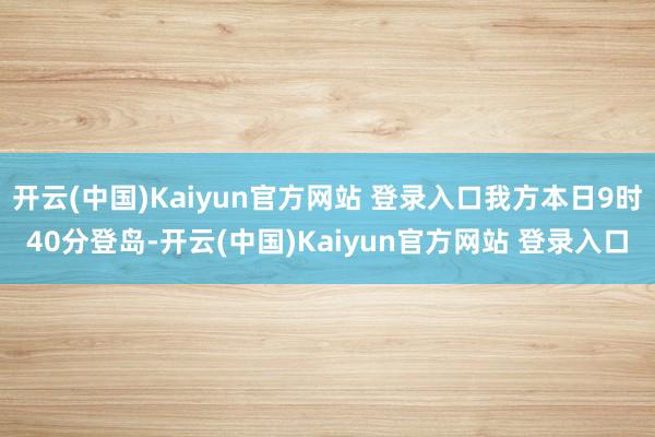 开云(中国)Kaiyun官方网站 登录入口我方本日9时40分登岛-开云(中国)Kaiyun官方网站 登录入口