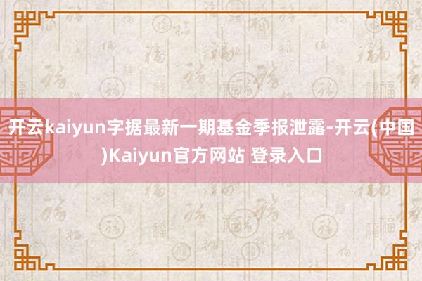 开云kaiyun字据最新一期基金季报泄露-开云(中国)Kaiyun官方网站 登录入口