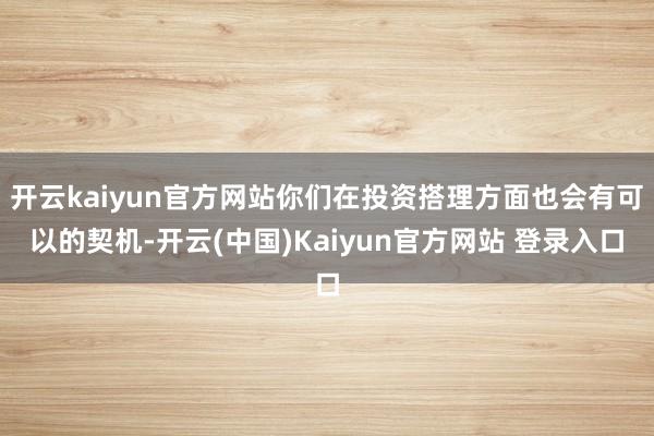 开云kaiyun官方网站你们在投资搭理方面也会有可以的契机-开云(中国)Kaiyun官方网站 登录入口