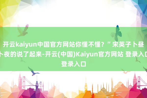 开云kaiyun中国官方网站你懂不懂？”宋英子卜昼卜夜的说了起来-开云(中国)Kaiyun官方网站 登录入口