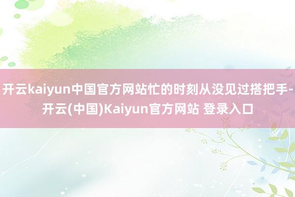 开云kaiyun中国官方网站忙的时刻从没见过搭把手-开云(中国)Kaiyun官方网站 登录入口