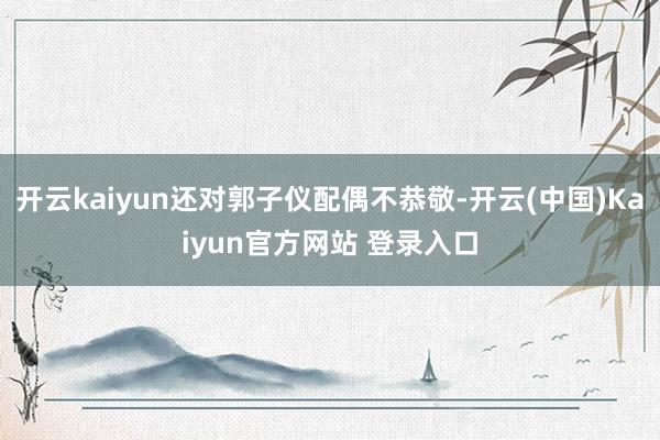 开云kaiyun还对郭子仪配偶不恭敬-开云(中国)Kaiyun官方网站 登录入口