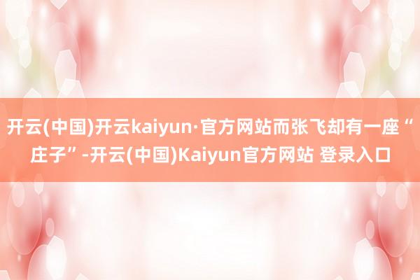 开云(中国)开云kaiyun·官方网站而张飞却有一座“庄子”-开云(中国)Kaiyun官方网站 登录入口