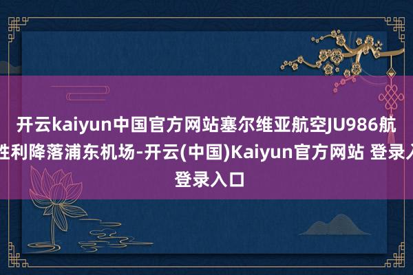 开云kaiyun中国官方网站塞尔维亚航空JU986航班胜利降落浦东机场-开云(中国)Kaiyun官方网站 登录入口