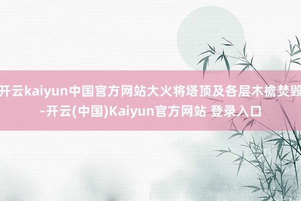 开云kaiyun中国官方网站大火将塔顶及各层木檐焚毁-开云(中国)Kaiyun官方网站 登录入口