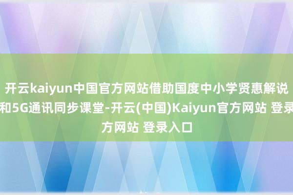 开云kaiyun中国官方网站借助国度中小学贤惠解说平台和5G通讯同步课堂-开云(中国)Kaiyun官方网站 登录入口