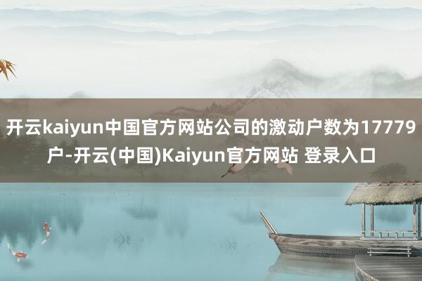 开云kaiyun中国官方网站公司的激动户数为17779户-开云(中国)Kaiyun官方网站 登录入口