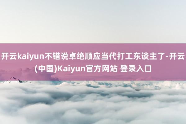 开云kaiyun不错说卓绝顺应当代打工东谈主了-开云(中国)Kaiyun官方网站 登录入口