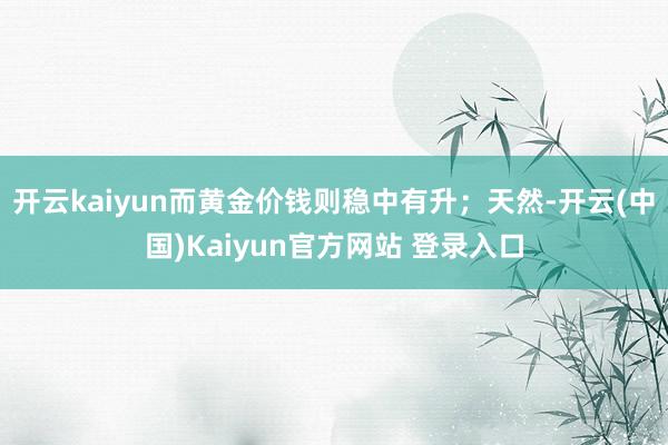 开云kaiyun而黄金价钱则稳中有升；天然-开云(中国)Kaiyun官方网站 登录入口