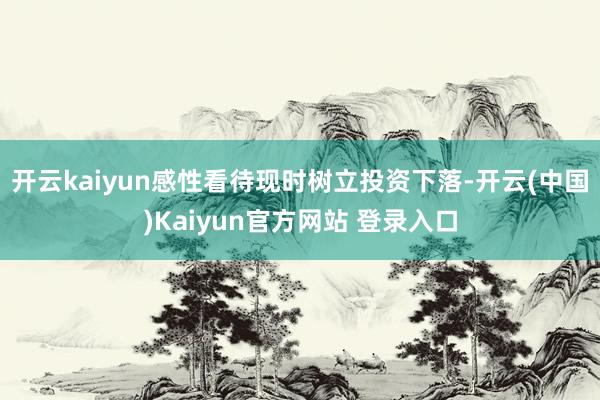 开云kaiyun感性看待现时树立投资下落-开云(中国)Kaiyun官方网站 登录入口