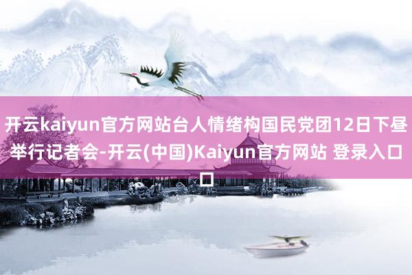 开云kaiyun官方网站台人情绪构国民党团12日下昼举行记者会-开云(中国)Kaiyun官方网站 登录入口