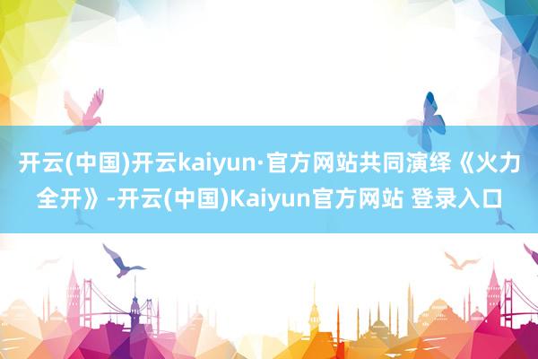 开云(中国)开云kaiyun·官方网站共同演绎《火力全开》-开云(中国)Kaiyun官方网站 登录入口