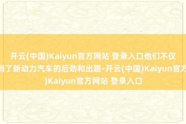 开云(中国)Kaiyun官方网站 登录入口他们不仅在民众最早看到了新动力汽车的后劲和出路-开云(中国)Kaiyun官方网站 登录入口