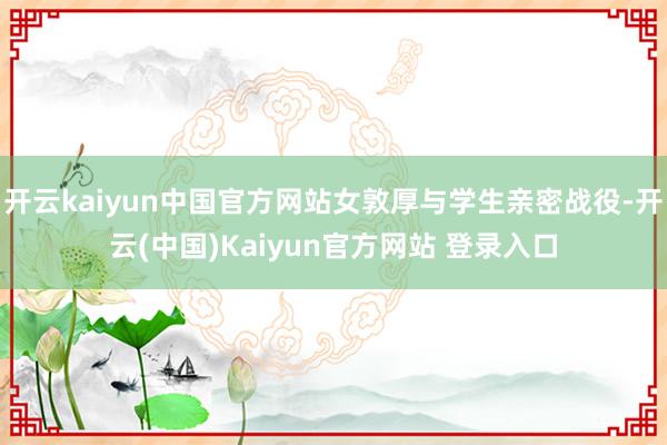 开云kaiyun中国官方网站女敦厚与学生亲密战役-开云(中国)Kaiyun官方网站 登录入口