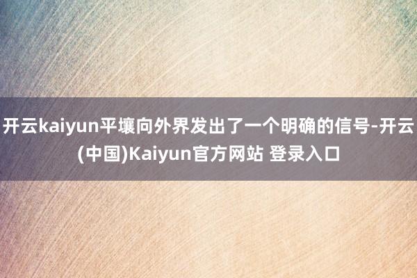 开云kaiyun平壤向外界发出了一个明确的信号-开云(中国)Kaiyun官方网站 登录入口