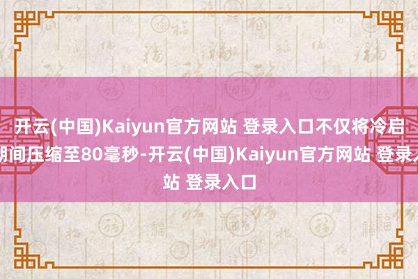开云(中国)Kaiyun官方网站 登录入口不仅将冷启动期间压缩至80毫秒-开云(中国)Kaiyun官方网站 登录入口