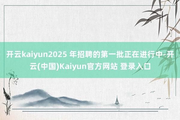 开云kaiyun2025 年招聘的第一批正在进行中-开云(中国)Kaiyun官方网站 登录入口