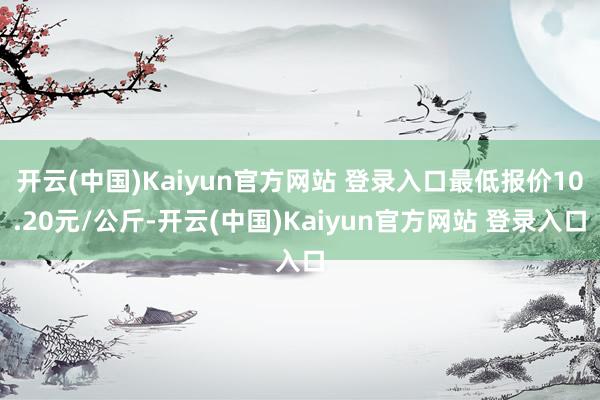 开云(中国)Kaiyun官方网站 登录入口最低报价10.20元/公斤-开云(中国)Kaiyun官方网站 登录入口