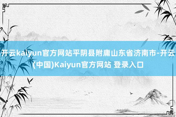 开云kaiyun官方网站平阴县附庸山东省济南市-开云(中国)Kaiyun官方网站 登录入口