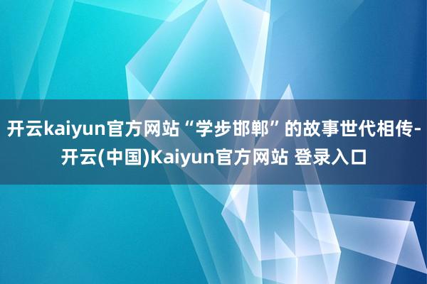 开云kaiyun官方网站“学步邯郸”的故事世代相传-开云(中国)Kaiyun官方网站 登录入口
