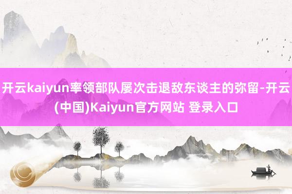 开云kaiyun率领部队屡次击退敌东谈主的弥留-开云(中国)Kaiyun官方网站 登录入口