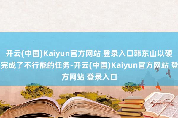 开云(中国)Kaiyun官方网站 登录入口韩东山以硬核实力完成了不行能的任务-开云(中国)Kaiyun官方网站 登录入口
