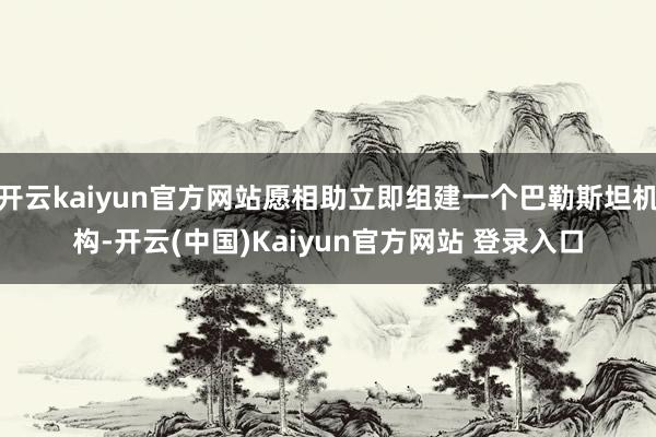 开云kaiyun官方网站愿相助立即组建一个巴勒斯坦机构-开云(中国)Kaiyun官方网站 登录入口