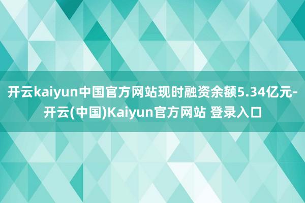 开云kaiyun中国官方网站现时融资余额5.34亿元-开云(中国)Kaiyun官方网站 登录入口