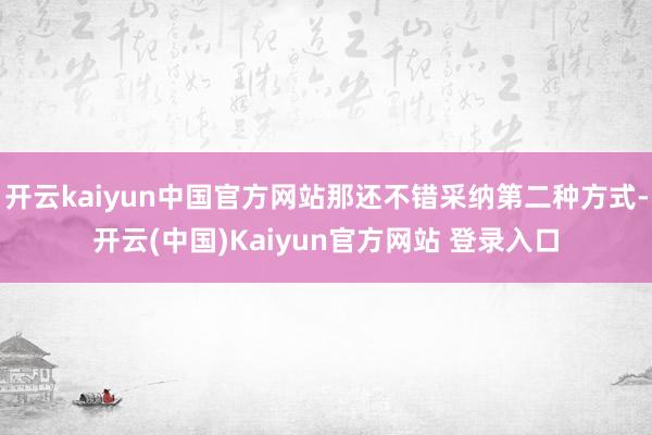 开云kaiyun中国官方网站那还不错采纳第二种方式-开云(中国)Kaiyun官方网站 登录入口