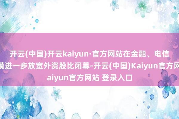开云(中国)开云kaiyun·官方网站在金融、电信、文化等规模进一步放宽外资股比闭幕-开云(中国)Kaiyun官方网站 登录入口
