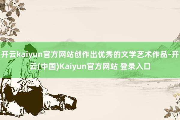 开云kaiyun官方网站创作出优秀的文学艺术作品-开云(中国)Kaiyun官方网站 登录入口