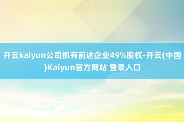开云kaiyun公司抓有前述企业49%股权-开云(中国)Kaiyun官方网站 登录入口