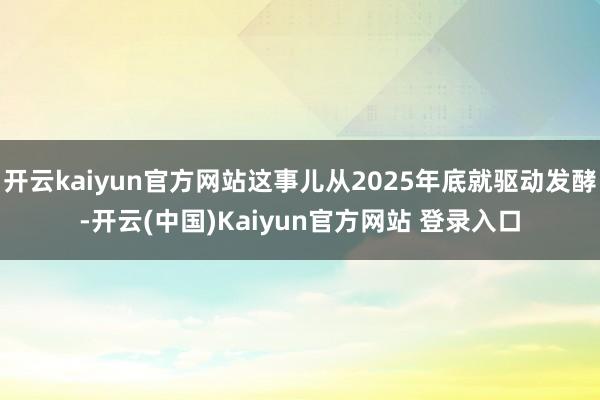 开云kaiyun官方网站这事儿从2025年底就驱动发酵-开云(中国)Kaiyun官方网站 登录入口