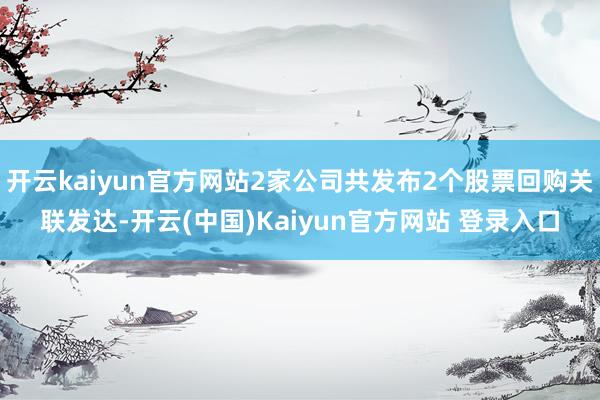 开云kaiyun官方网站2家公司共发布2个股票回购关联发达-开云(中国)Kaiyun官方网站 登录入口