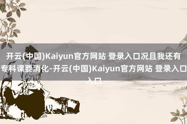 开云(中国)Kaiyun官方网站 登录入口况且我还有专科课要消化-开云(中国)Kaiyun官方网站 登录入口