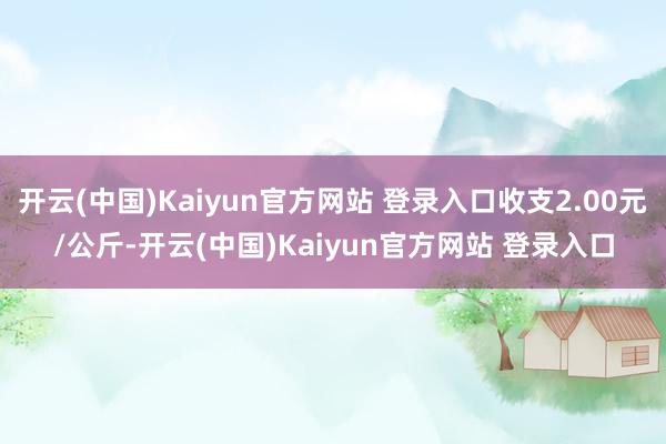 开云(中国)Kaiyun官方网站 登录入口收支2.00元/公斤-开云(中国)Kaiyun官方网站 登录入口