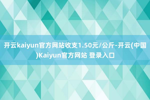 开云kaiyun官方网站收支1.50元/公斤-开云(中国)Kaiyun官方网站 登录入口