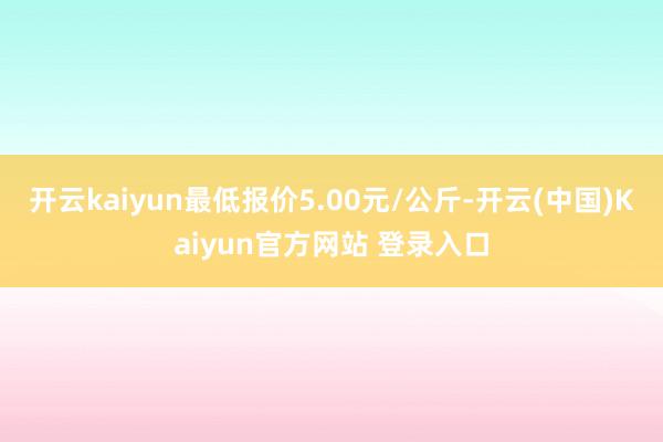 开云kaiyun最低报价5.00元/公斤-开云(中国)Kaiyun官方网站 登录入口