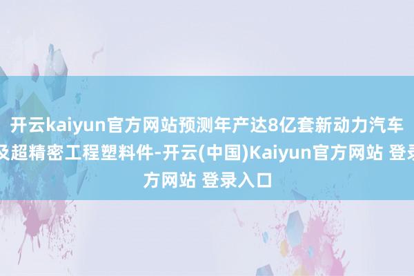 开云kaiyun官方网站预测年产达8亿套新动力汽车部件及超精密工程塑料件-开云(中国)Kaiyun官方网站 登录入口