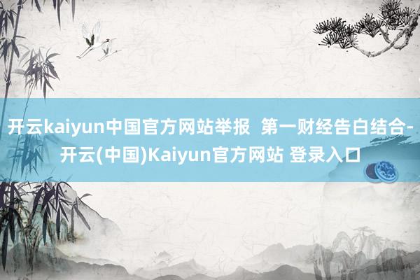 开云kaiyun中国官方网站举报  第一财经告白结合-开云(中国)Kaiyun官方网站 登录入口