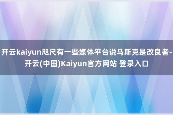 开云kaiyun咫尺有一些媒体平台说马斯克是改良者-开云(中国)Kaiyun官方网站 登录入口