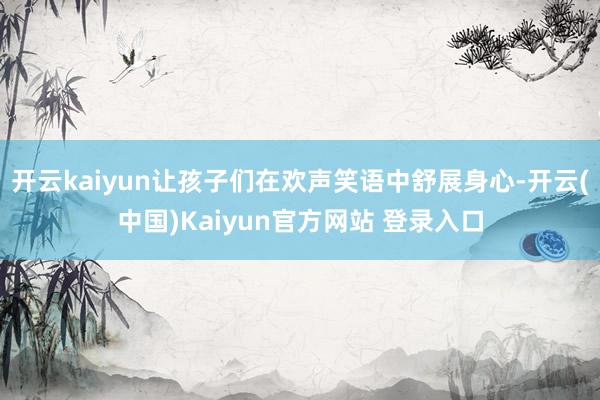 开云kaiyun让孩子们在欢声笑语中舒展身心-开云(中国)Kaiyun官方网站 登录入口