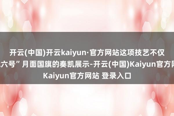 开云(中国)开云kaiyun·官方网站这项技艺不仅守旧了“嫦娥六号”月面国旗的奏凯展示-开云(中国)Kaiyun官方网站 登录入口