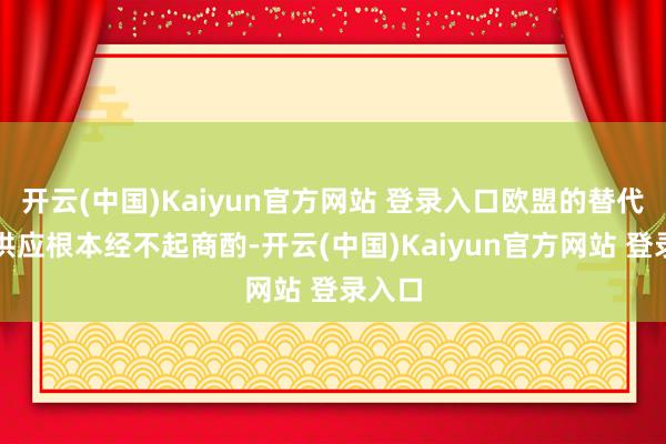 开云(中国)Kaiyun官方网站 登录入口欧盟的替代动力供应根本经不起商酌-开云(中国)Kaiyun官方网站 登录入口