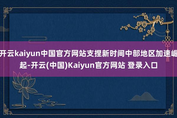 开云kaiyun中国官方网站支捏新时间中部地区加速崛起-开云(中国)Kaiyun官方网站 登录入口