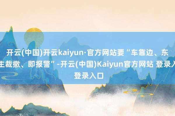 开云(中国)开云kaiyun·官方网站要“车靠边、东谈主裁撤、即报警”-开云(中国)Kaiyun官方网站 登录入口
